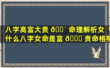 八字高富大贵 🐴 命理解析女「什么八字女命是富 🐅 贵命格特征」